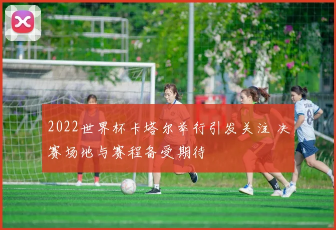 2022世界杯卡塔尔举行引发关注 决赛场地与赛程备受期待
