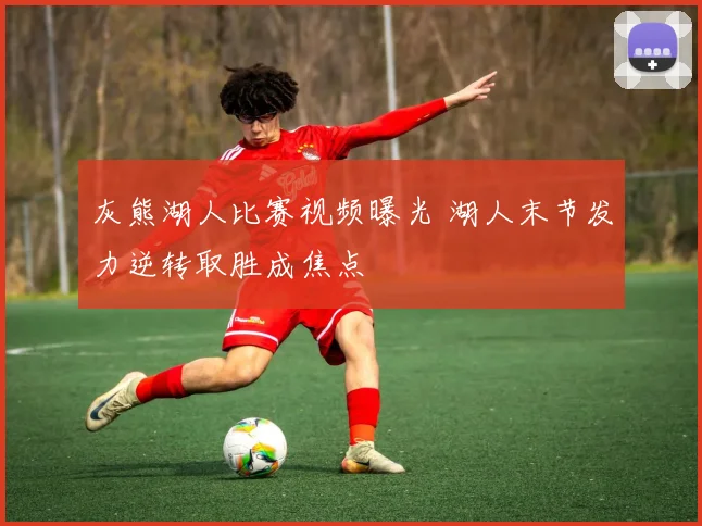 灰熊湖人比赛视频曝光 湖人末节发力逆转取胜成焦点