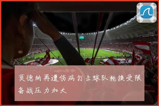 莫德纳再遭伤病打击球队轮换受限备战压力加大