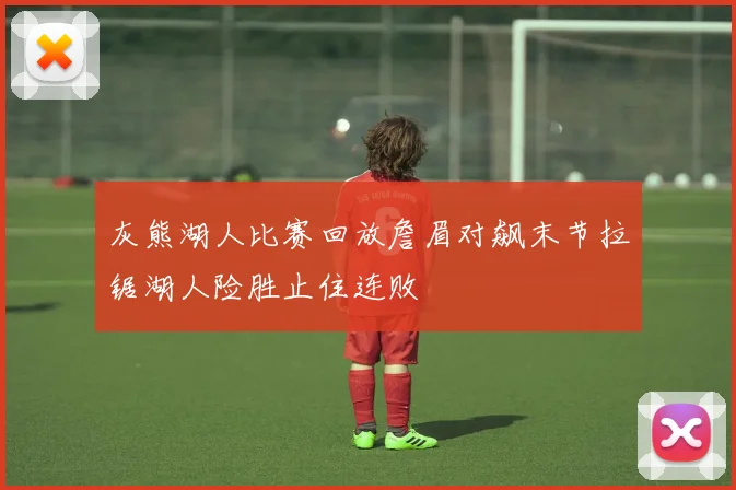 灰熊湖人比赛回放詹眉对飙末节拉锯湖人险胜止住连败