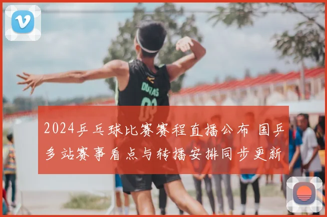 2024乒乓球比赛赛程直播公布 国乒多站赛事看点与转播安排同步更新