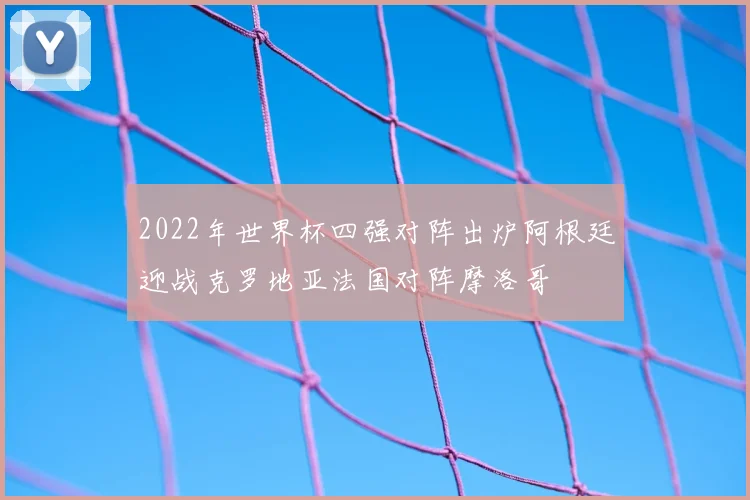 2022年世界杯四强对阵出炉阿根廷迎战克罗地亚法国对阵摩洛哥