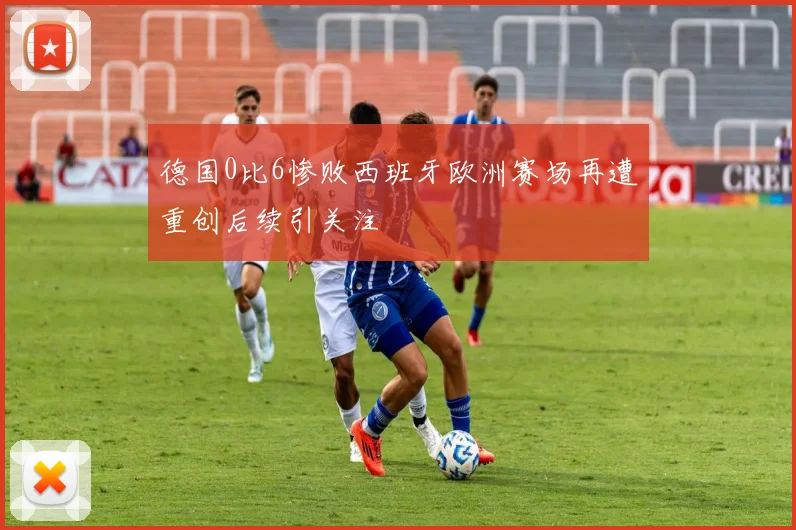 德国0比6惨败西班牙欧洲赛场再遭重创后续引关注