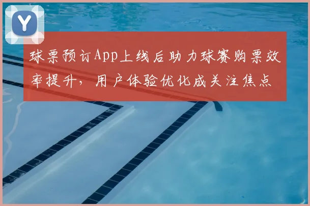 球票预订App上线后助力球赛购票效率提升，用户体验优化成关注焦点