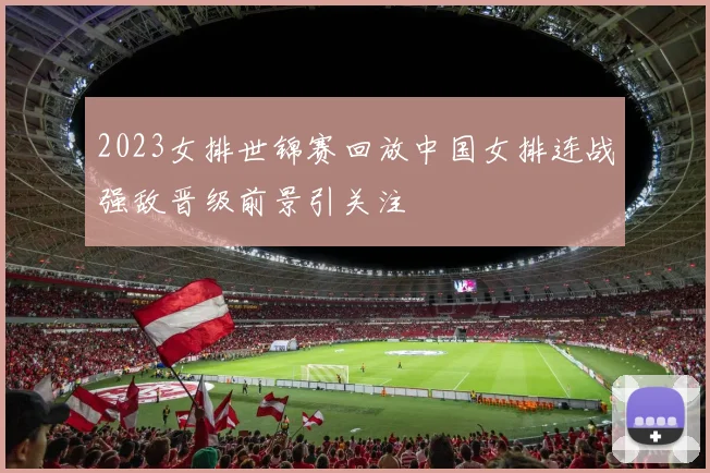 2023女排世锦赛回放中国女排连战强敌晋级前景引关注