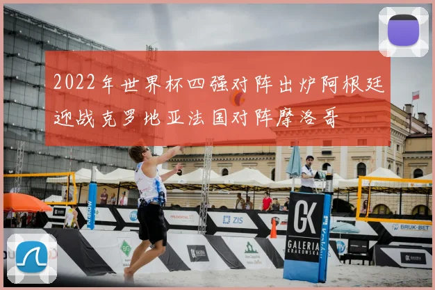 2022年世界杯四强对阵出炉阿根廷迎战克罗地亚法国对阵摩洛哥