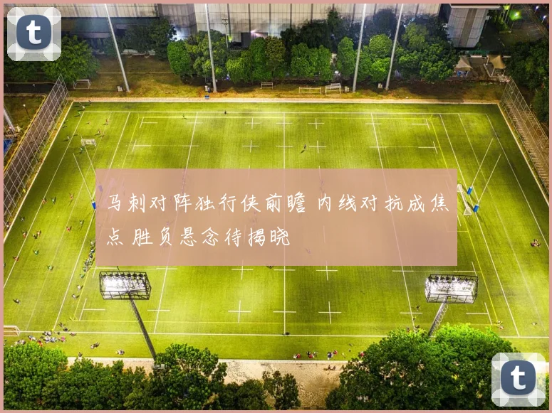 马刺对阵独行侠前瞻 内线对抗成焦点 胜负悬念待揭晓