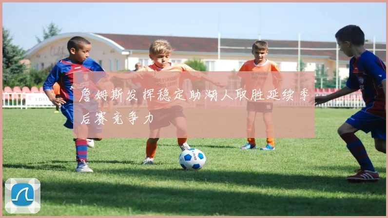 詹姆斯发挥稳定助湖人取胜延续季后赛竞争力