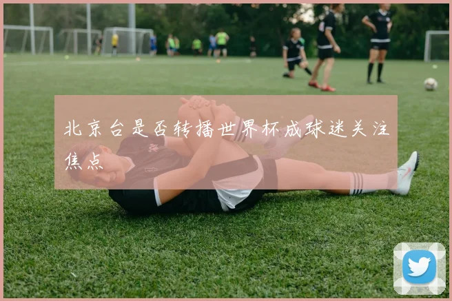北京台是否转播世界杯成球迷关注焦点