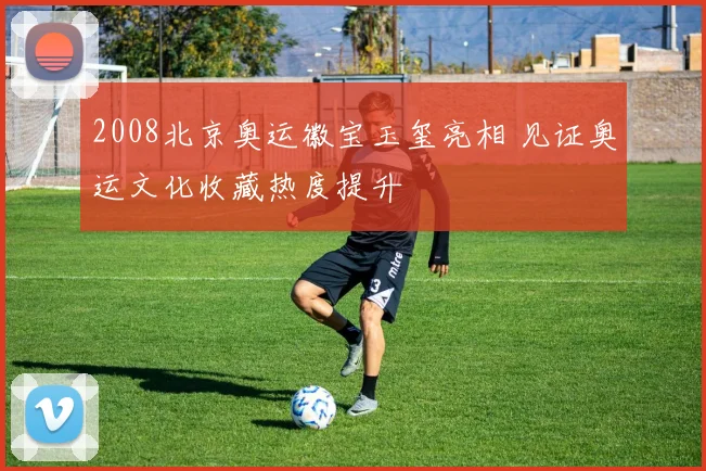 2008北京奥运徽宝玉玺亮相 见证奥运文化收藏热度提升
