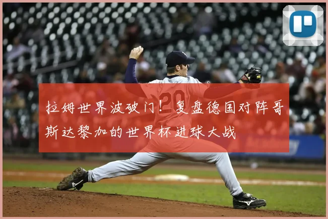拉姆世界波破门！复盘德国对阵哥斯达黎加的世界杯进球大战