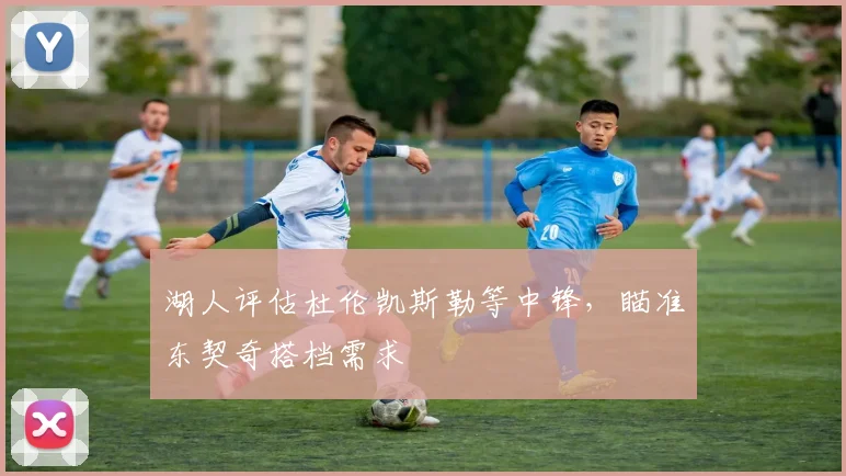 湖人评估杜伦凯斯勒等中锋，瞄准东契奇搭档需求