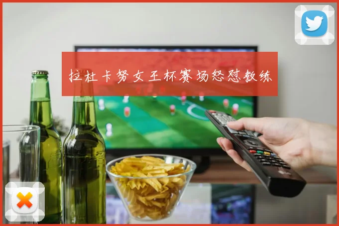 拉杜卡努女王杯赛场怒怼教练