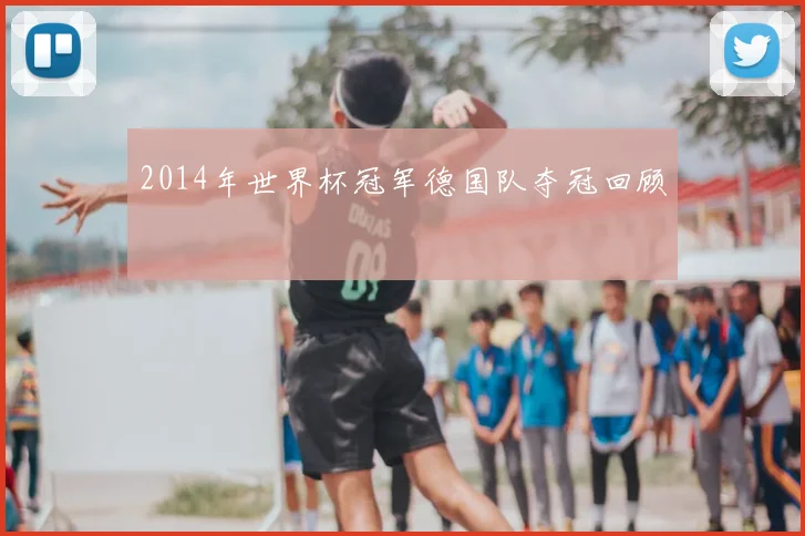 2014年世界杯冠军德国队夺冠回顾