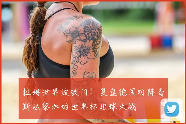 拉姆世界波破门!复盘德国对阵哥斯达黎加的世界杯进球大战