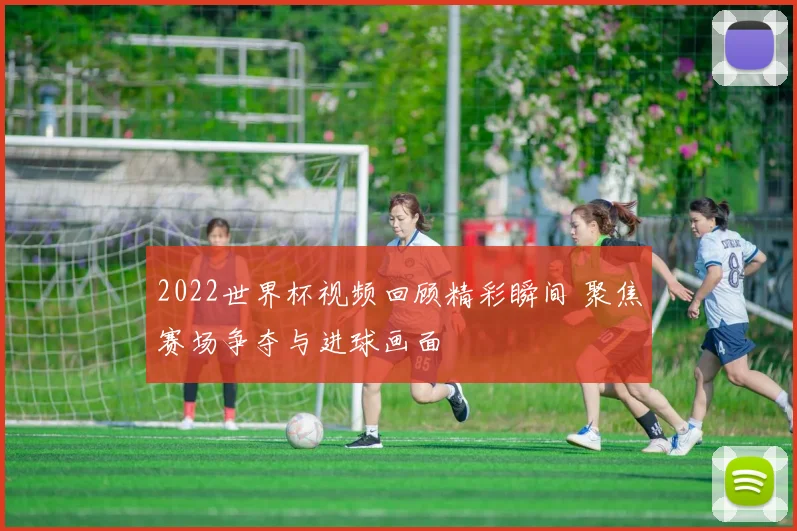 2022世界杯视频回顾精彩瞬间 聚焦赛场争夺与进球画面