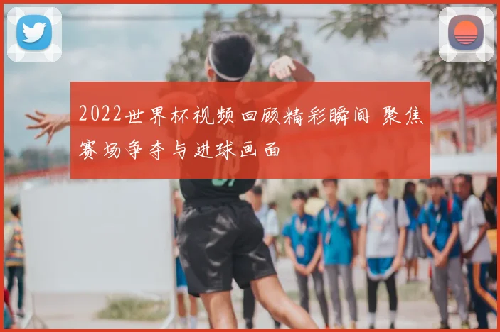 2022世界杯视频回顾精彩瞬间 聚焦赛场争夺与进球画面