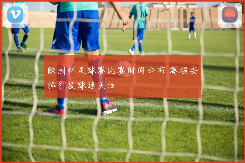 欧洲杯足球赛比赛时间公布 赛程安排引发球迷关注